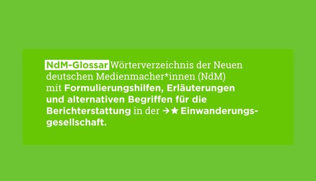 Auf grünem Hintergrund steht der Titel der Publikation: NdM-Glossar Wörterverzeichnis der Neuen deutschen Medienmacher*innen (NdM) mit Formulierungshilfen, Erläuterungen und alternativen Begriffen für die Berichterstattung in der Einwanderungsgesellschaft.